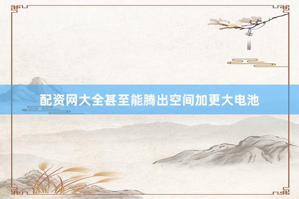配资网大全甚至能腾出空间加更大电池