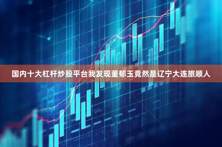 国内十大杠杆炒股平台我发现董郁玉竟然是辽宁大连旅顺人