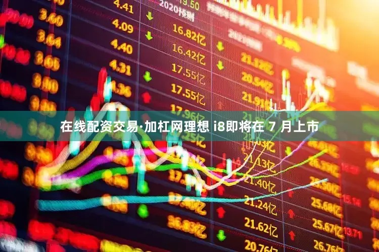 在线配资交易·加杠网理想 i8即将在 7 月上市