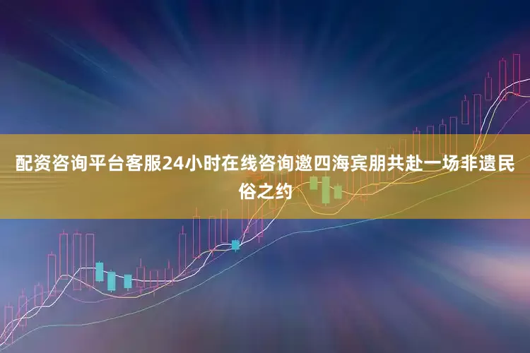 配资咨询平台客服24小时在线咨询邀四海宾朋共赴一场非遗民俗之约