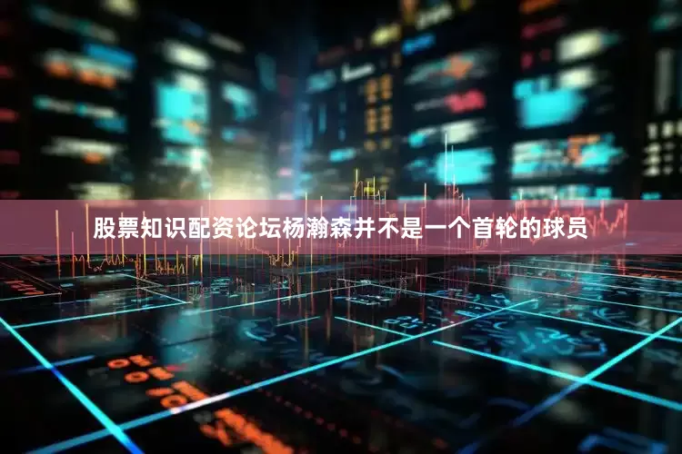 股票知识配资论坛杨瀚森并不是一个首轮的球员