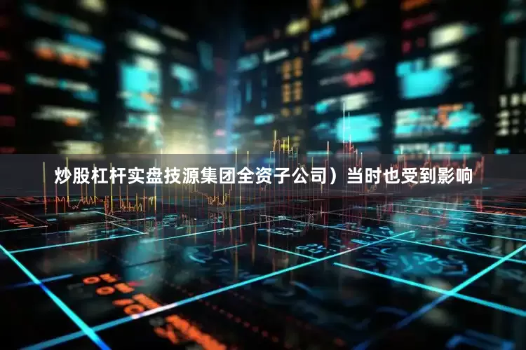 炒股杠杆实盘技源集团全资子公司）当时也受到影响