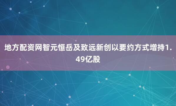 地方配资网智元恒岳及致远新创以要约方式增持1.49亿股