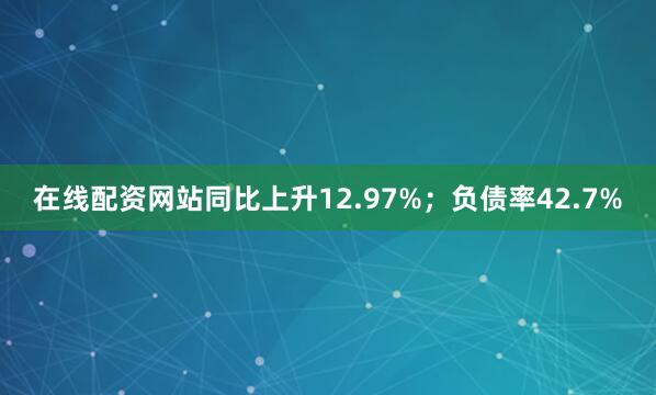在线配资网站同比上升12.97%；负债率42.7%
