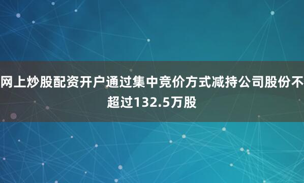 网上炒股配资开户通过集中竞价方式减持公司股份不超过132.5万股