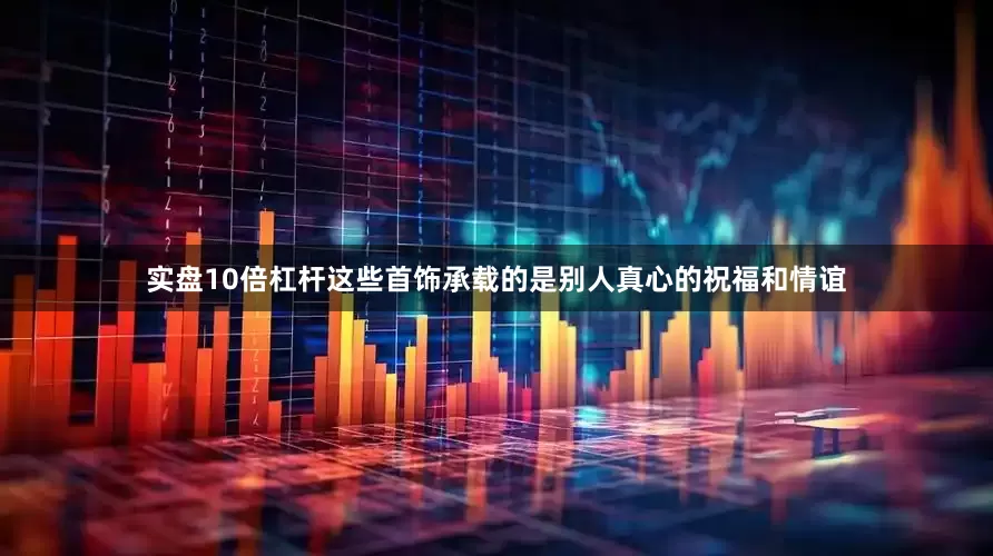 实盘10倍杠杆这些首饰承载的是别人真心的祝福和情谊