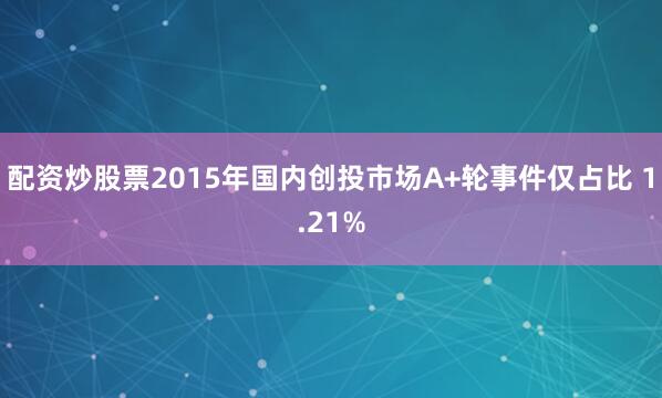 配资炒股票2015年国内创投市场A+轮事件仅占比 1.21%