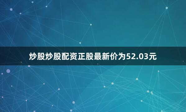 炒股炒股配资正股最新价为52.03元