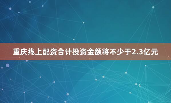 重庆线上配资合计投资金额将不少于2.3亿元