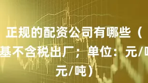 正规的配资公司有哪些（湿基不含税出厂；单位：元/吨）