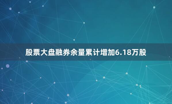 股票大盘融券余量累计增加6.18万股